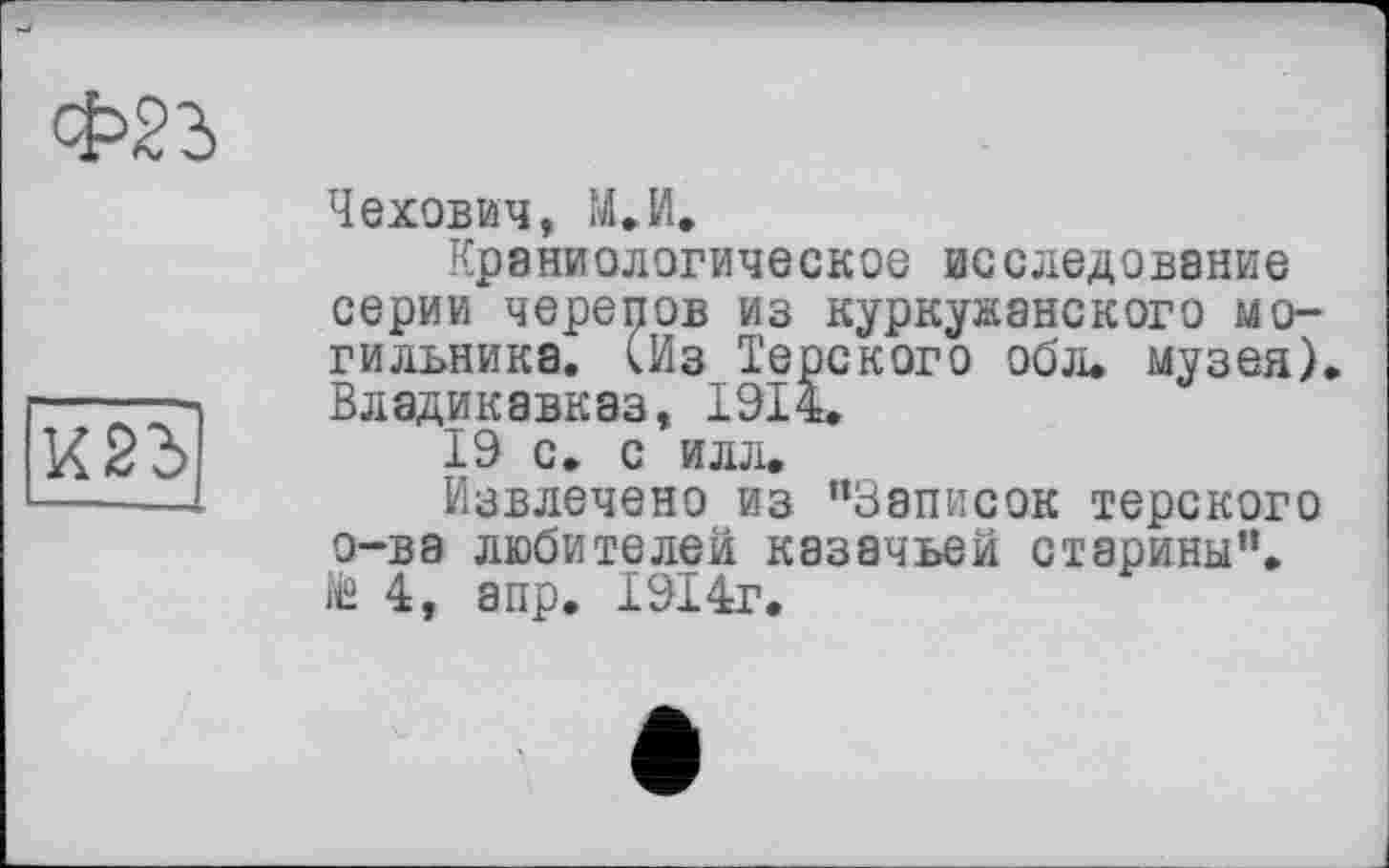 ﻿
Чехович, М.И.
Краниологическое исследование серии черепов из куркужанского могильника. (Из Терского об л. музея) Владикавказ, 1914.
19 с. с илл.
Извлечено из ’’Записок терского о-ва любителей казачьей старины”. № 4, апр. 1914г.